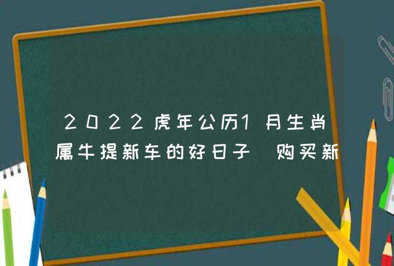 2022虎年公历1月生肖属牛提新车的好日子 购买新房讲究事项